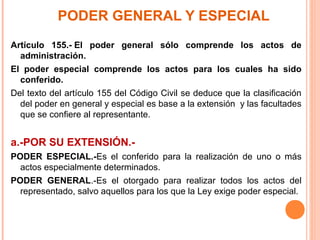 PODER GENERAL Y ESPECIAL
Artículo 155.- El poder general sólo comprende los actos de
administración.
El poder especial comprende los actos para los cuales ha sido
conferido.
Del texto del artículo 155 del Código Civil se deduce que la clasificación
del poder en general y especial es base a la extensión y las facultades
que se confiere al representante.
a.-POR SU EXTENSIÓN.-
PODER ESPECIAL.-Es el conferido para la realización de uno o más
actos especialmente determinados.
PODER GENERAL.-Es el otorgado para realizar todos los actos del
representado, salvo aquellos para los que la Ley exige poder especial.
 