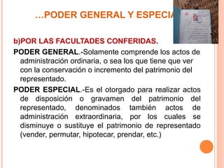 …PODER GENERAL Y ESPECIAL
b)POR LAS FACULTADES CONFERIDAS.
PODER GENERAL.-Solamente comprende los actos de
administración ordinaria, o sea los que tiene que ver
con la conservación o incremento del patrimonio del
representado.
PODER ESPECIAL.-Es el otorgado para realizar actos
de disposición o gravamen del patrimonio del
representado, denominados también actos de
administración extraordinaria, por los cuales se
disminuye o sustituye el patrimonio de representado
(vender, permutar, hipotecar, prendar, etc.)
 