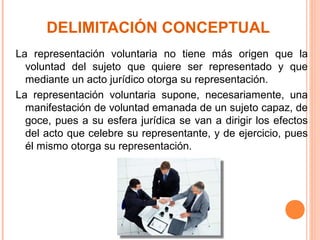 DELIMITACIÓN CONCEPTUAL
La representación voluntaria no tiene más origen que la
voluntad del sujeto que quiere ser representado y que
mediante un acto jurídico otorga su representación.
La representación voluntaria supone, necesariamente, una
manifestación de voluntad emanada de un sujeto capaz, de
goce, pues a su esfera jurídica se van a dirigir los efectos
del acto que celebre su representante, y de ejercicio, pues
él mismo otorga su representación.
 