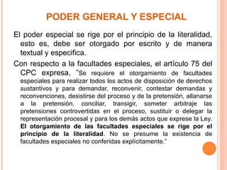 PODER GENERAL Y ESPECIAL
El poder especial se rige por el principio de la literalidad,
esto es, debe ser otorgado por escrito y de manera
textual y especifica.
Con respecto a la facultades especiales, el artículo 75 del
CPC expresa, ”Se requiere el otorgamiento de facultades
especiales para realizar todos los actos de disposición de derechos
sustantivos y para demandar, reconvenir, contestar demandas y
reconvenciones, desistirse del proceso y de la pretensión, allanarse
a la pretensión, conciliar, transigir, someter arbitraje las
pretensiones controvertidas en el proceso, sustituir o delegar la
representación procesal y para los demás actos que exprese la Ley.
El otorgamiento de las facultades especiales se rige por el
principio de la literalidad. No se presume la existencia de
facultades especiales no conferidas explícitamente.”
 