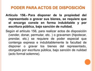PODER PARA ACTOS DE DISPOSICIÓN
Artículo 156.- Para disponer de la propiedad del
representado o gravar sus bienes, se requiere que
el encargo conste en forma indubitable y por
escritura pública, bajo sanción de nulidad.
Según el artículo 156, para realizar actos de disposición
(vender, donar, permutar, etc. ) o gravamen (hipotecar,
prendar, etc.) se requiere de poder especial que
contenga expresa e indubitablemente la facultad de
disponer o gravar los bienes del representado,
otorgado por escritura pública, bajo sanción de nulidad
(acto formal solemne).
 
