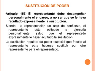 SUSTITUCIÓN DE PODER
Artículo 157.- El representante debe desempeñar
personalmente el encargo, a no ser que se le haya
facultado expresamente la sustitución.
Siendo la representación un acto de confianza, el
representante esta obligado a ejercerla
personalmente, salvo que el representado
expresamente le haya facultado la sustitución.
La sustitución requiere de poder especial que faculte al
representante para hacerse sustituir por otro
representante para el representado.
 