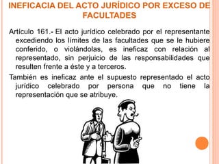 INEFICACIA DEL ACTO JURÍDICO POR EXCESO DE
FACULTADES
Artículo 161.- El acto jurídico celebrado por el representante
excediendo los límites de las facultades que se le hubiere
conferido, o violándolas, es ineficaz con relación al
representado, sin perjuicio de las responsabilidades que
resulten frente a éste y a terceros.
También es ineficaz ante el supuesto representado el acto
jurídico celebrado por persona que no tiene la
representación que se atribuye.
 