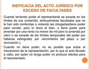 INEFICACIA DEL ACTO JURÍDICO POR
EXCESO DE FACULTADES
 Cuando teniendo poder el representante se excede en los
límites de sus contenido, atribuyéndose facultades que no
le han sido conferidas o violando las otorgadas(tiene poder
para vender, pero lo dona el bien, o tiene poder para
arrendar por una renta no menor de mil pero lo arrienda por
cien) o se excede de los límites temporales del poder por
haberse extinguido( por vencimiento del plazo o por
revocación ).
 Cuando no tiene poder, no es posible que actúe el
mecanismo de la representación, por lo que el acto llevado
a cabo, por quien no tenga poder no produce efectos para
el representado.
 