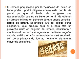  El tercero perjudicado por la actuación de quien no
tiene poder podrá dirigirse contra éste por la vía
penal, ya que el hecho de arrogarse una
representación que no se tiene con el fin de obtener
un provecho ilícito en perjuicio de otro puede constituir
delito de estafa. El artículo 196 del código penal
dispone.”El que procura para sí o para otro un
provecho ilícito en perjuicio de tercero, induciendo o
manteniendo en error al agraviado mediante engaño,
astucia, ardid u otra forma fraudulenta, será reprimido
con pena privativa de libertad no menor de uno ni
mayor de seis años.”
 