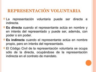 REPRESENTACIÓN VOLUNTARIA
 La representación voluntaria puede ser directa e
indirecta.
 Es directa cuando el representante actúa en nombre y
en interés del representado y puede ser, además, con
poder o sin poder.
 Es indirecta cuando el representante actúa en nombre
propio, pero en interés del representado.
 El Código Civil de la representación voluntaria se ocupa
sólo de la directa, ocupándose de la representación
indirecta en el contrato de mandato.
 