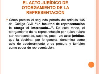 EL ACTO JURÍDICO DE
OTORGAMIENTO DE LA
REPRESENTACIÓN
 Como precisa el segundo párrafo del artículo 145
del Código Civil, “La facultad de representación
la otorga el interesado…". De este modo, el
otorgamiento de su representación por quien quiere
ser representado, supone, pues, un acto jurídico,
que la doctrina, por lo general, denomina como
acto de apoderamiento o de procura y también
como poder de representación.
 