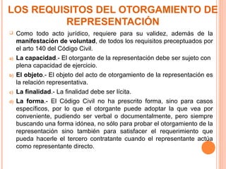 LOS REQUISITOS DEL OTORGAMIENTO DE
REPRESENTACIÓN
 Como todo acto jurídico, requiere para su validez, además de la
manifestación de voluntad, de todos los requisitos preceptuados por
el arto 140 del Código Civil.
a) La capacidad.- El otorgante de la representación debe ser sujeto con
plena capacidad de ejercicio.
b) El objeto.- El objeto del acto de otorgamiento de la representación es
la relación representativa.
c) La finalidad.- La finalidad debe ser lícita.
d) La forma.- El Código Civil no ha prescrito forma, sino para casos
específicos, por lo que el otorgante puede adoptar la que vea por
conveniente, pudiendo ser verbal o documentalmente, pero siempre
buscando una forma idónea, no sólo para probar el otorgamiento de la
representación sino también para satisfacer el requerimiento que
pueda hacerle el tercero contratante cuando el representante actúa
como representante directo.
 