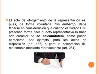  El acto de otorgamiento de la representación es,
pues, de forma voluntaria. Sin embargo, debe
tenerse en consideración que cuando el Código Civil
prescribe forma para el acto representativo lo hace
con carácter de ad solemnitatem, como puede
apreciarse, por ejemplo, para los actos de
disposición (art. 156) o para la celebración del
matrimonio mediante representante (art. 264).
 