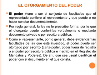 EL OTORGAMIENTO DEL PODER
 El poder viene a ser el conjunto de facultades que el
representado confiere al representante y que puede o no
hacer constar documentalmente.
 Por regla general, la ley no le prescribe forma, por lo que
el otorgante puede conferirlas verbalmente o mediante
documento privado o por escritura pública.
 Como el representante, por lo general, debe evidenciar las
facultades de las que está investido, el poder puede ser
otorgado por escrito (carta-poder, poder fuera de registro
o el poder por escritura pública e inscrito en el Registro de
Mandatos y Poderes). De ahí, que sea usual identificar el
poder con el documento en el que consta.
 