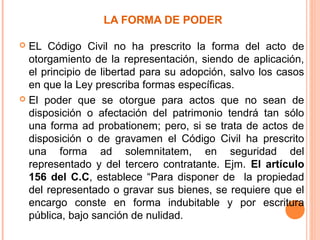 LA FORMA DE PODER
 EL Código Civil no ha prescrito la forma del acto de
otorgamiento de la representación, siendo de aplicación,
el principio de libertad para su adopción, salvo los casos
en que la Ley prescriba formas específicas.
 El poder que se otorgue para actos que no sean de
disposición o afectación del patrimonio tendrá tan sólo
una forma ad probationem; pero, si se trata de actos de
disposición o de gravamen el Código Civil ha prescrito
una forma ad solemnitatem, en seguridad del
representado y del tercero contratante. Ejm. El artículo
156 del C.C, establece “Para disponer de la propiedad
del representado o gravar sus bienes, se requiere que el
encargo conste en forma indubitable y por escritura
pública, bajo sanción de nulidad.
 