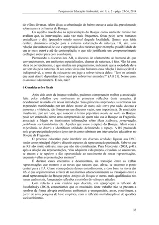 Pesquisa em Educação Ambiental, vol. 9, n. 2 – págs. 23-36, 2014
33
de trilhas diversas. Além disso, a urbanização do bairro cresce a cada dia, pressionando
sobremaneira os limites do Bosque.
Os sujeitos envolvidos na representação do Bosque como ambiente natural não
avaliam que, as intervenções, cada vez mais frequentes, feitas pelos seres humanos
prejudicam o dito (pensado) estado natural daquela localidade. Quanto essa ideia
central, chamamos atenção para a extrema valorização da natureza. Há, sim, uma
relação circunstancial de uso e apropriação dos recursos (por exemplo, possibilidade de
um ar mais puro) e até de contemplação, o que não justificaria um comprometimento
ecológico social para com o ambiente.
Permeando o discurso dos AB, o discurso de afastamento do humano do que
convencionamos, em ambientes especializados, chamar de natureza, é fato. Não há uma
ideia de pertencimento, o que sinaliza um pragmatismo, indicando que a sociedade deva
ser servida pela natureza. Já aos seres vivos não humanos essa relação é indissociável e
indispensável, a ponto de colocar-se em jogo a sobrevivência deles: “Tem os animais
que aqui dentro dependem disso aqui pra sobreviver entendeu?” (AB 21). Nesse caso,
os animais são natureza. E nós, não?
6 Considerações finais
Após dois anos de intenso trabalho, pudemos compreender melhor a associação
feita pelos cidadãos que motivaram as primeiras reflexões desta pesquisa, já
devidamente relatadas em nossa introdução. Suas primeiras impressões, sustentadas nas
expressões manifestadas por um deles: monte de mato, não serve pra nada, deserto e
aumenta a violência, não formavam um discurso vazio, sem importância. Os resultados
mostraram, por um lado, que associar o termo pejorativo monte de mato ao Bosque,
pode ser entendido como uma compreensão de quem não usa o Bosque da Freguesia,
associado a frágeis ou inexistentes informações sobre Mata Atlântica, preservação,
problemas socioambientais etc. Aqueles que usam o espaço do Bosque, falam com a
experiência de dentro e identificam utilidade, defendendo o espaço. A RS produzida
pelo grupo pesquisado pode e deve servir como substrato em intervenções educativas no
Bosque da Freguesia.
O processo educativo pode interferir em diversas verdades ligadas aos DSC,
tendo como principal objetivo discutir aspectos da representação produzida. Sabe-se que
as RS são muito estáveis, mas que não são cristalizadas. Para Moscovici (2003, p.41),
após a criação das representações, “elas adquirem vida própria, circulam, se encontram,
se atraem e se repelem e dão oportunidade ao nascimento de novas representações,
enquanto velhas representações morrem”.
É durante esses encontros e desencontros, na transição entre as velhas
representações que morrem e as novas que nascem que, talvez, se encontre o ponto
central para a EA. Como consequência desses entendimentos, e com base na teoria das
RS, é que argumentamos a favor de auxiliarmos educacionalmente as transições entre a
atual representação do Bosque pelos Amigos do Bosque e outras, mais qualificadas nos
temas ambientais, fomentando reflexões e revisões de valores e atitudes.
Com relação a esse cenário aqui descrito, em apropriação à reflexão de
Ruscheinsky (2003), concordamos que os resultados deste trabalho não se prestam a
resolver de forma abrupta problemas ambientais e emergenciais, antes, contribuem, a
partir de uma pesquisa de base empírica, com a reflexão multidisciplinar de questões
socioambientais.
 