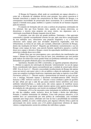 Pesquisa em Educação Ambiental, vol. 9, n. 2 – págs. 23-36, 2014
34
O Bosque da Freguesia, afinal, pode ser considerado um espaço educativo, e,
como tal, a dimensão de cidadania deveria estar presente. Isso parece associar-se à
limitada consciência a respeito das características da Mata Atlântica do Bosque e as
consequentes necessidades de preservação desse ecossistema. Se a consciência desse
aspecto é limitada nesse grupo, também o é quanto à inclusão do ser humano enquanto
parte da natureza.
O conjunto de limitações põe em cena a carência de programas continuados de
EA informal, fato que ficou bastante claro, quando, em nossas entrevistas, ao
discutirmos o terceiro tema proposto em nosso roteiro, nos deparamos com a
valorização exacerbada do Bosque enquanto área de lazer.
A princípio, esse não seria um grande problema. Entretanto, o fato agravante
concernente à questão socioambiental consiste em que, após uma breve caracterização
de seus múltiplos usos, oferecíamos uma proposta imaginária: e se a Prefeitura
oferecesse outro espaço para suas atividades desportivas organizadas, com boa
infraestrutura, na forma de um clube, por exemplo, urbanizado e próximo do Bosque,
dentro das imediações do bairro? Daqueles que defenderam veementemente o uso do
Bosque como espaço de lazer, uma parcela bastante significativa passaria a usufruir
desse novo espaço e deixaria o Bosque a mercê da especulação imobiliária em troca de
patrocínio e/adoção desse novo clube.
É diante disso que nos preocupamos com a prevalência das manifestações que
tratam o Bosque da Freguesia como área de lazer, pois entendemos que essa postura
pode indicar um relativismo muito grande frente aos problemas ambientais atuais, o que
demandaria um grande obstáculo para o seu enfrentamento.
Apontamos, baseados nos DSCs construídos, as seguintes propostas educativas:
1 - Debater os aspectos da valorização da dimensão ‘entretenimento’ no uso do espaço
físico, considerando toda riqueza socioambiental que a unidade de conservação oferece
(DSC Área de lazer); 2 – Discutir a necessidade reconhecimento do Bosque não apenas
como um imóvel, cujo maior valor é o de ser público e objeto de exploração e uso, mas
como um complexo ecológico biodiverso, importante para todas as espécies vivas (DSC
Patrimônio público); 3 – Discutir noções e pertencimento do homem ao meio em que
vive e interage, buscando superar a dicotomia sociedade-natureza (DSC Relações
humanas e DSC Ambiente natural); 4 – Discutir o nosso cotidiano a partir de questões
do tipo: afinal, por que a cada dia que passa estamos menos satisfeitos com nosso
ambiente industrial-urbano, e, ainda assim, não somos capazes de modificar nossos
comportamentos? Por que quase sempre atuamos apenas como agentes passivos diante
de condições de vida opressoras, sem insistir em mudanças? (DSC Refúgio).
Certamente, a EA se faz necessária como instrumento de melhoria da qualidade
de vida dos cidadãos, sendo, inclusive, dever do Estado e direito dos indivíduos.
Portanto, é também instrumento de cidadania. Como todo processo educativo, a EA
também deve ser caracterizada por uma política de continuidade, com resultados
esperados para longo prazo, sobretudo sem tirar de foco a possibilidade de resultados
alcançados, também, no curto e médio prazos, pois algumas reflexões feitas a partir da
aproximação dos atores sociais com a EA podem proporcionar releituras de alguns
valores e comportamentos sociais do cotidiano dos indivíduos e grupos.
 