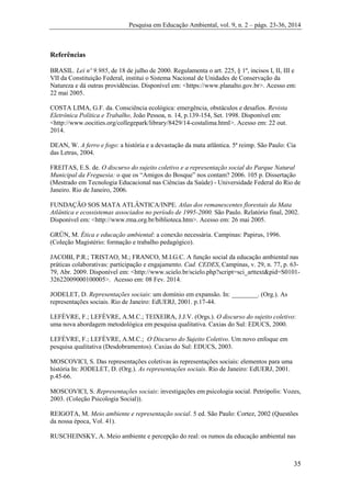 Pesquisa em Educação Ambiental, vol. 9, n. 2 – págs. 23-36, 2014
35
Referências
BRASIL. Lei nº 9.985, de 18 de julho de 2000. Regulamenta o art. 225, § 1º, incisos I, II, III e
VII da Constituição Federal, institui o Sistema Nacional de Unidades de Conservação da
Natureza e dá outras providências. Disponível em: <https://www.planalto.gov.br>. Acesso em:
22 mai 2005.
COSTA LIMA, G.F. da. Consciência ecológica: emergência, obstáculos e desafios. Revista
Eletrônica Política e Trabalho, João Pessoa, n. 14, p.139-154, Set. 1998. Disponível em:
<http://www.oocities.org/collegepark/library/8429/14-costalima.html>. Acesso em: 22 out.
2014.
DEAN, W. A ferro e fogo: a história e a devastação da mata atlântica. 5ª reimp. São Paulo: Cia
das Letras, 2004.
FREITAS, E.S. de. O discurso do sujeito coletivo e a representação social do Parque Natural
Municipal da Freguesia: o que os “Amigos do Bosque” nos contam? 2006. 105 p. Dissertação
(Mestrado em Tecnologia Educacional nas Ciências da Saúde) - Universidade Federal do Rio de
Janeiro. Rio de Janeiro, 2006.
FUNDAÇÃO SOS MATA ATLÂNTICA/INPE. Atlas dos remanescentes florestais da Mata
Atlântica e ecossistemas associados no período de 1995-2000. São Paulo. Relatório final, 2002.
Disponível em: <http://www.rma.org.br/biblioteca.htm>. Acesso em: 26 mai 2005.
GRÜN, M. Ética e educação ambiental: a conexão necessária. Campinas: Papirus, 1996.
(Coleção Magistério: formação e trabalho pedagógico).
JACOBI, P.R.; TRISTAO, M.; FRANCO, M.I.G.C. A função social da educação ambiental nas
práticas colaborativas: participação e engajamento. Cad. CEDES, Campinas, v. 29, n. 77, p. 63-
79, Abr. 2009. Disponível em: <http://www.scielo.br/scielo.php?script=sci_arttext&pid=S0101-
32622009000100005>. Acesso em: 08 Fev. 2014.
JODELET, D. Representações sociais: um domínio em expansão. In: ________. (Org.). As
representações sociais. Rio de Janeiro: EdUERJ, 2001. p.17-44.
LEFÈVRE, F.; LEFÈVRE, A.M.C.; TEIXEIRA, J.J.V. (Orgs.). O discurso do sujeito coletivo:
uma nova abordagem metodológica em pesquisa qualitativa. Caxias do Sul: EDUCS, 2000.
LEFÈVRE, F.; LEFÈVRE, A.M.C.; O Discurso do Sujeito Coletivo. Um novo enfoque em
pesquisa qualitativa (Desdobramentos). Caxias do Sul: EDUCS, 2003.
MOSCOVICI, S. Das representações coletivas às representações sociais: elementos para uma
história In: JODELET, D. (Org.). As representações sociais. Rio de Janeiro: EdUERJ, 2001.
p.45-66.
MOSCOVICI, S. Representações sociais: investigações em psicologia social. Petrópolis: Vozes,
2003. (Coleção Psicologia Social)).
REIGOTA, M. Meio ambiente e representação social. 5 ed. São Paulo: Cortez, 2002 (Questões
da nossa época, Vol. 41).
RUSCHEINSKY, A. Meio ambiente e percepção do real: os rumos da educação ambiental nas
 