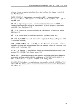 Pesquisa em Educação Ambiental, vol. 9, n. 2 – págs. 23-36, 2014
36
veias das ciências sociais. Rev. eletrônica Mestr. Educ. Ambient. Rio Grande, v.7, p.26-44,
Out./Nov./Dez. 2001.
RUSCHEINSKY, A. Sociologia das representações sociais e a educação ambiental.
Contrapontos: Revista de Educação da Universidade do Vale do Itajaí, Itajaí, v.3, n.1, p.81-95,
Jan./Abr. 2003.
SÁ, C.P. de. Representações sociais: o conceito e o estado atual da teoria. In: SPINK, M.J.
(Org.). O conhecimento no cotidiano: as representações sociais na perspectiva da psicologia
social. São Paulo: Brasiliense, 1993.
SÁ, C.P. de. A construção do objeto de pesquisa em representações sociais. Rio de Janeiro:
EdUERJ, 1998.
SÁ, C.P. de. Núcleo central das representações sociais. Petrópolis: Vozes, 2002.
SÁ, C.F.C. de; KURTZ, B.C. Laudo técnico sobre a vegetação do Bosque da Freguesia. 1998.
[Trabalho não publicado].
SILVA, L.M.A.; GOMES, E.T.A.; SANTOS, M.F. de S. Diferentes olhares sobre a natureza:
representação social como instrumento para educação ambiental. Estudos de Psicologia. Natal,
v.10, n.1, p.41-51, Jan./Abr. 2005.
THOMAS, K. O homem e o mundo natural: mudanças de atitude em relação às plantas e aos
animais, 1500-1800. São Paulo: Cia das Letras, 1988.
TREVISOL J.V. Os professores e a educação ambiental: um estudo de representações sociais
em docentes das Séries Iniciais do Ensino Fundamental. In: ENCONTRO DO ANPPAS, 2,
2004, São Paulo. Papers... São Paulo: ANPPAS; GT10, 2004. p.27-56.
WAGNER, W. Sociogênese e características das representações sociais. In MOREIRA, A.S.P.;
OLIVEIRA, D.C. (Orgs.). Estudos interdisciplinares de representação social. 2ª ed. Goiânia:
AB, 2000. p.3-25.
 