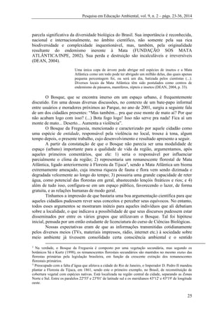 Pesquisa em Educação Ambiental, vol. 9, n. 2 – págs. 23-36, 2014
25
parcela significativa da diversidade biológica do Brasil. Sua importância é reconhecida,
nacional e internacionalmente, no âmbito científico, não somente pela sua rica
biodiversidade e complexidade inquestionável, mas, também, pela originalidade
resultante do endemismo inerente à Mata (FUNDAÇÃO SOS MATA
ATLÂNTICA/INPE, 2002). Sua perda e destruição são incalculáveis e irreversíveis
(DEAN, 2004).
Uma única copa de árvore pode abrigar mil espécies de insetos e a Mata
Atlântica como um todo pode ter abrigado um milhão delas, das quais apenas
pequena percentagem foi, ou será um dia, batizada pelos cientistas (...).
Diversos locais da Mata Atlântica têm sido postulados como centros de
endemismo de pássaros, mamíferos, répteis e insetos (DEAN, 2004, p. 33).
O Bosque, que se encontra imerso em um espaço urbano, é frequentemente
discutido. Em uma dessas diversas discussões, no contexto de um bate-papo informal
entre usuários e moradores próximos ao Parque, no ano de 2001, surgiu a seguinte fala
de um dos cidadãos presentes: “Mas também... pra que esse monte de mato aí? Por que
não acabam logo com isso? (...) Bota fogo logo! Isso não serve pra nada! Fica aí um
monte de mato... Deserto... Aumenta a violência”.
O Bosque da Freguesia, mencionado e caracterizado por aquele cidadão como
uma espécie de entidade, responsável pela violência no local, trouxe à tona, algum
tempo depois, o presente trabalho, cujo desenvolvimento e resultado apresento a seguir.
A partir da constatação de que o Bosque não parecia ser uma modalidade de
espaço (urbano) importante para a qualidade de vida da região, argumentamos, após
aqueles primeiros comentários, que ele: 1) seria o responsável por influenciar
parcialmente o clima da região; 2) representaria um remanescente florestal de Mata
Atlântica, ligado anteriormente à Floresta da Tijuca4
, sendo a Mata Atlântica um bioma
extremamente ameaçado, cuja imensa riqueza de fauna e flora vem sendo dizimada e
degradada velozmente ao longo do tempo; 3) possuiria uma grande capacidade de reter
água, como potencial das florestas em geral, abastecendo lençóis freáticos e rios; e 4)
além de tudo isso, configura-se em um espaço público, favorecendo o lazer, de forma
gratuita, e as relações humanas de modo geral.
Tínhamos a impressão de que bastaria uma boa argumentação científica para que
aqueles cidadãos pudessem rever seus conceitos e perceber seus equívocos. No entanto,
todos esses argumentos se mostraram inúteis para aqueles indivíduos que ali debatiam
sobre a localidade, o que indicava a possibilidade de que seus discursos pudessem estar
disseminados por entre os vários grupos que utilizavam o Bosque. Tal foi hipótese
inicial, pensada por um então estudante de licenciatura do curso de Ciências Biológicas.
Nossas expectativas eram de que as informações transmitidas cotidianamente
pelos diversos meios (TVs, materiais impressos, rádio, internet etc.) à sociedade sobre
meio ambiente já tivessem consolidado certa consciência ambiental e o sentido
3
Na verdade, o Bosque da Freguesia é composto por uma vegetação secundária, mas segundo os
botânicos Sá e Kurtz (1998), os remanescentes florestais secundários são mantidos no mesmo status das
florestas primárias pela legislação brasileira, em função da crescente extinção dos remanescentes
florestais primários.
4
Preocupado com a falta d’água que afetava a cidade do Rio de Janeiro, o Imperador D. Pedro II mandou
plantar a Floresta da Tijuca, em 1861, sendo este o primeiro exemplo, no Brasil, de reconstituição de
cobertura vegetal com espécies nativas. Está localizada na região central da cidade, separando as Zonas
Norte e Sul. Entre os paralelos 22º55' e 23º01' de latitude sul e os meridianos 43º12' e 43º19' de longitude
oeste.
 