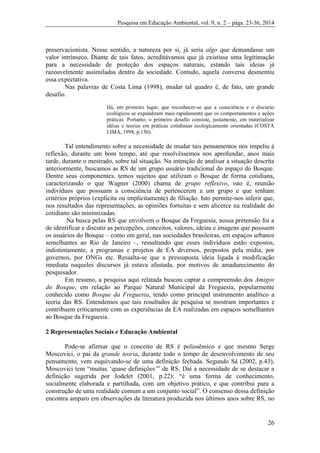 Pesquisa em Educação Ambiental, vol. 9, n. 2 – págs. 23-36, 2014
26
preservacionista. Nesse sentido, a natureza por si, já seria algo que demandasse um
valor intrínseco. Diante de tais fatos, acreditávamos que já existisse uma legitimação
para a necessidade de proteção dos espaços naturais, estando tais ideias já
razoavelmente assimiladas dentro da sociedade. Contudo, aquela conversa desmentiu
essa expectativa.
Nas palavras de Costa Lima (1998), mudar tal quadro é, de fato, um grande
desafio.
Há, em primeiro lugar, que reconhecer-se que a consciência e o discurso
ecológicos se expandiram mais rapidamente que os comportamentos e ações
práticas. Portanto, o primeiro desafio consiste, justamente, em materializar
idéias e teorias em práticas cotidianas ecologicamente orientadas (COSTA
LIMA, 1998, p.150).
Tal entendimento sobre a necessidade de mudar tais pensamentos nos impeliu à
reflexão, durante um bom tempo, até que resolvêssemos nos aprofundar, anos mais
tarde, durante o mestrado, sobre tal situação. Na intenção de analisar a situação descrita
anteriormente, buscamos as RS de um grupo usuário tradicional do espaço do Bosque.
Dentre seus componentes, temos sujeitos que utilizam o Bosque de forma cotidiana,
caracterizando o que Wagner (2000) chama de grupo reflexivo, isto é, reunião
indivíduos que possuam a consciência de pertencerem a um grupo e que tenham
critérios próprios (explícita ou implicitamente) de filiação. Isto permite-nos inferir que,
nos resultados das representações, as opiniões fortuitas e sem alicerce na realidade do
cotidiano são minimizadas.
Na busca pelas RS que envolvem o Bosque da Freguesia, nossa pretensão foi a
de identificar e discutir as percepções, conceitos, valores, ideias e imagens que possuem
os usuários do Bosque – como em geral, nas sociedades brasileiras, em espaços urbanos
semelhantes ao Rio de Janeiro –, ressaltando que esses indivíduos estão expostos,
indistintamente, a programas e projetos de EA diversos, propostos pela mídia, por
governos, por ONGs etc. Ressalta-se que a pressuposta ideia ligada à modificação
imediata naqueles discursos já estava afastada, por motivos de amadurecimento do
pesquisador.
Em resumo, a pesquisa aqui relatada buscou captar a compreensão dos Amigos
do Bosque, em relação ao Parque Natural Municipal da Freguesia, popularmente
conhecido como Bosque da Freguesia, tendo como principal instrumento analítico a
teoria das RS. Entendemos que tais resultados de pesquisa se mostram importantes e
contribuem criticamente com as experiências de EA realizadas em espaços semelhantes
ao Bosque da Freguesia.
2 Representações Sociais e Educação Ambiental
Pode-se afirmar que o conceito de RS é polissêmico e que mesmo Serge
Moscovici, o pai da grande teoria, durante todo o tempo de desenvolvimento de seu
pensamento, vem esquivando-se de uma definição fechada. Segundo Sá (2002, p.43),
Moscovici tem “muitas ‘quase definições’” de RS. Daí a necessidade de se destacar a
definição sugerida por Jodelet (2001, p.22): “é uma forma de conhecimento,
socialmente elaborada e partilhada, com um objetivo prático, e que contribui para a
construção de uma realidade comum a um conjunto social”. O consenso dessa definição
encontra amparo em observações da literatura produzida nos últimos anos sobre RS, no
 