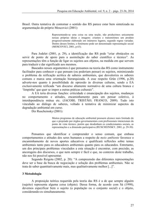 Pesquisa em Educação Ambiental, vol. 9, n. 2 – págs. 23-36, 2014
27
Brasil. Outra tentativa de contornar o sentido das RS parece estar bem sintetizada na
argumentação do próprio Moscovici (2001):
Representando-se uma coisa ou uma noção, não produzimos unicamente
nossas próprias ideias e imagens: criamos e transmitimos um produto
progressivamente elaborado em inúmeros lugares, segundo regras variadas.
Dentro desses limites, o fenômeno pode ser denominado representação social
(MOSCOVICI, 2001, p.63).
Para Jodelet (2001, p. 29), a identificação das RS pode “criar obstáculos ou
servir de ponto de apoio para a assimilação do saber científico e técnico”. As
representações têm a função de ligar os sujeitos aos objetos, na medida em que servem
para traduzir e dar significado aos mesmos.
Baseados nesses argumentos é que pensamos na teoria das RS como instrumento
facilitador para conhecer o que pensam (ou poderiam pensar) os sujeitos, minimizando
o problema da reificação acrítica de saberes ambientais, que desvaloriza os saberes
comuns e marca uma orientação hierarquizada. A esse respeito Grün (1996, p.20)
adverte-nos quanto à possibilidade de opressão às diversas culturas, sendo a EA
exclusivamente reificada “um discurso altamente normativo de uma cultura branca e
‘limpinha’ que quer se impor a outras práticas culturais”.
A EA teria diversas funções: criticidade e emancipação dos sujeitos, mudanças
no comportamento e atitudes, encaminhamento para um pensar coletivo, à
interdependência mútua etc. (JACOBI; TRISTÃO; FRANCO, 2009). Tudo isto
vinculado ao diálogo de saberes, voltado à tentativa de minimizar aspectos da
degradação ambiental em curso.
Diz Ruscheinsky (2001):
Muitos programas de educação ambiental possuem alcance mais limitado do
que o projetado por órgãos governamentais com profissionais intencionais do
ponto de vista técnico, porém que desdenham os condicionantes sociais, as
representações e a dimensão participativa (RUSCHEINSKY, 2001, p. 29-30).
Pensamos que identificar e compreender o senso comum, que embasa
comportamentos e atitudes dos seres humanos a respeito de meio ambiente favorece o
encaminhamento de novos aportes educativos e qualificará reflexões sobre temas
ambientais tanto para os educadores ambientais quanto para os educandos. Entretanto,
um dos principais problemas vinculados a esta situação é encontrar, com precisão, as
ancoragens dos discursos, o que nem sempre é fácil e que, no contexto deste trabalho,
não nos foi possível apresentar.
Segundo Reigota (2002, p. 20): “A compreensão das diferentes representações
deve ser a base da busca de negociação e solução dos problemas ambientais. Não se
trata de saber quantitativamente mais, mas qualitativamente melhor [...]”.
3 Metodologia
A proposição teórica requerida pela teoria das RS é a de que sempre alguém
(sujeito) representa alguma coisa (objeto). Dessa forma, de acordo com Sá (1998),
devemos especificar bem o sujeito (a população ou o conjunto social) e o objeto,
considerando-os simultaneamente.
 