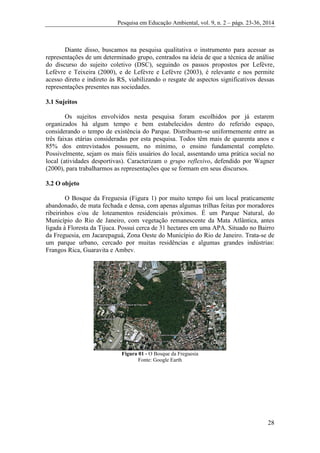 Pesquisa em Educação Ambiental, vol. 9, n. 2 – págs. 23-36, 2014
28
Diante disso, buscamos na pesquisa qualitativa o instrumento para acessar as
representações de um determinado grupo, centrados na ideia de que a técnica de análise
do discurso do sujeito coletivo (DSC), seguindo os passos propostos por Lefèvre,
Lefèvre e Teixeira (2000), e de Lefèvre e Lefèvre (2003), é relevante e nos permite
acesso direto e indireto às RS, viabilizando o resgate de aspectos significativos dessas
representações presentes nas sociedades.
3.1 Sujeitos
Os sujeitos envolvidos nesta pesquisa foram escolhidos por já estarem
organizados há algum tempo e bem estabelecidos dentro do referido espaço,
considerando o tempo de existência do Parque. Distribuem-se uniformemente entre as
três faixas etárias consideradas por esta pesquisa. Todos têm mais de quarenta anos e
85% dos entrevistados possuem, no mínimo, o ensino fundamental completo.
Possivelmente, sejam os mais fiéis usuários do local, assentando uma prática social no
local (atividades desportivas). Caracterizam o grupo reflexivo, defendido por Wagner
(2000), para trabalharmos as representações que se formam em seus discursos.
3.2 O objeto
O Bosque da Freguesia (Figura 1) por muito tempo foi um local praticamente
abandonado, de mata fechada e densa, com apenas algumas trilhas feitas por moradores
ribeirinhos e/ou de loteamentos residenciais próximos. É um Parque Natural, do
Município do Rio de Janeiro, com vegetação remanescente da Mata Atlântica, antes
ligada à Floresta da Tijuca. Possui cerca de 31 hectares em uma APA. Situado no Bairro
da Freguesia, em Jacarepaguá, Zona Oeste do Município do Rio de Janeiro. Trata-se de
um parque urbano, cercado por muitas residências e algumas grandes indústrias:
Frangos Rica, Guaravita e Ambev.
Figura 01 - O Bosque da Freguesia
Fonte: Google Earth
 