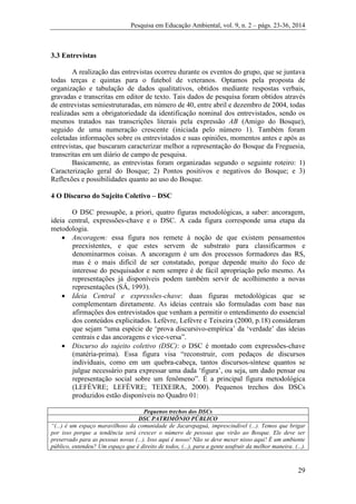 Pesquisa em Educação Ambiental, vol. 9, n. 2 – págs. 23-36, 2014
29
3.3 Entrevistas
A realização das entrevistas ocorreu durante os eventos do grupo, que se juntava
todas terças e quintas para o futebol de veteranos. Optamos pela proposta de
organização e tabulação de dados qualitativos, obtidos mediante respostas verbais,
gravadas e transcritas em editor de texto. Tais dados de pesquisa foram obtidos através
de entrevistas semiestruturadas, em número de 40, entre abril e dezembro de 2004, todas
realizadas sem a obrigatoriedade da identificação nominal dos entrevistados, sendo os
mesmos tratados nas transcrições literais pela expressão AB (Amigo do Bosque),
seguido de uma numeração crescente (iniciada pelo número 1). Também foram
coletadas informações sobre os entrevistados e suas opiniões, momentos antes e após as
entrevistas, que buscaram caracterizar melhor a representação do Bosque da Freguesia,
transcritas em um diário de campo de pesquisa.
Basicamente, as entrevistas foram organizadas segundo o seguinte roteiro: 1)
Caracterização geral do Bosque; 2) Pontos positivos e negativos do Bosque; e 3)
Reflexões e possibilidades quanto ao uso do Bosque.
4 O Discurso do Sujeito Coletivo – DSC
O DSC pressupõe, a priori, quatro figuras metodológicas, a saber: ancoragem,
ideia central, expressões-chave e o DSC. A cada figura corresponde uma etapa da
metodologia.
 Ancoragem: essa figura nos remete à noção de que existem pensamentos
preexistentes, e que estes servem de substrato para classificarmos e
denominarmos coisas. A ancoragem é um dos processos formadores das RS,
mas é o mais difícil de ser constatado, porque depende muito do foco de
interesse do pesquisador e nem sempre é de fácil apropriação pelo mesmo. As
representações já disponíveis podem também servir de acolhimento a novas
representações (SÁ, 1993).
 Ideia Central e expressões-chave: duas figuras metodológicas que se
complementam diretamente. As ideias centrais são formuladas com base nas
afirmações dos entrevistados que venham a permitir o entendimento do essencial
dos conteúdos explicitados. Lefèvre, Lefèvre e Teixeira (2000, p.18) consideram
que sejam “uma espécie de ‘prova discursivo-empírica’ da ‘verdade’ das ideias
centrais e das ancoragens e vice-versa”.
 Discurso do sujeito coletivo (DSC): o DSC é montado com expressões-chave
(matéria-prima). Essa figura visa “reconstruir, com pedaços de discursos
individuais, como em um quebra-cabeça, tantos discursos-síntese quantos se
julgue necessário para expressar uma dada ‘figura’, ou seja, um dado pensar ou
representação social sobre um fenômeno”. É a principal figura metodológica
(LEFÈVRE; LEFÈVRE; TEIXEIRA, 2000). Pequenos trechos dos DSCs
produzidos estão disponíveis no Quadro 01:
Pequenos trechos dos DSCs
DSC PATRIMÔNIO PÚBLICO
“(...) é um espaço maravilhoso da comunidade de Jacarepaguá, imprescindível (...). Temos que brigar
por isso porque a tendência será crescer o número de pessoas que virão ao Bosque. Ele deve ser
preservado para as pessoas novas (...). Isso aqui é nosso! Não se deve mexer nisso aqui! É um ambiente
público, entendeu? Um espaço que é direito de todos, (...), para a gente usufruir da melhor maneira. (...).
 