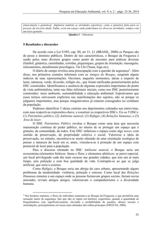 Pesquisa em Educação Ambiental, vol. 9, n. 2 – págs. 23-36, 2014
31
[musculação e ginástica]. Ampliaria também as atividades esportivas, como a ginástica feita para as
pessoas da terceira idade. Enfim, seria um espaço onde poderíamos ter diversas atividades, sempre com
um lazer gratuito.
Quadro 1 – Discursos
5 Resultados e discussões
De acordo com a Lei 9.985, cap. III, art 11, §1 (BRASIL, 2000) os Parques são
de posse e domínio públicos. Dentro de tais características, o Bosque da Freguesia é
usado pelos mais diversos grupos como ponto de encontro para práticas diversas
(futebol, ginástica, caminhadas, corridas, piqueniques, grupos de orientação, massagens,
relaxamentos, atendimento psicológico, Tai Chi Chuan, Ioga etc).
O diário de campo revelou uma preocupação com a questão da segurança5
. Além
disso, nos primeiros contatos informais com os Amigos do Bosque, surgiram alguns
indícios de suas representações. Ouvimos, naqueles momentos, ideias a respeito de
lazer, natureza, verde, diversão, refúgio etc., que foram ratificadas posteriormente pelos
DSC construídos. Identificamos a ausência de algumas expressões importantes do ponto
de vista ambientalista, tanto nas falas informais iniciais, como nos DSC posteriormente
construídos: meio ambiente, sustentabilidade e educação ambiental. Esperávamos que
esses termos estivessem explícitos nas manifestações dos sujeitos, não só porque os
julgamos importantes, mas porque imaginávamos já estarem consagrados no cotidiano
da população.
Pudemos identificar 5 ideias centrais nos depoimentos coletados nas entrevistas,
com suas respectivas expressões-chave, e construir os respectivos DSCs. Eis os 5 DSCs:
(1) Patrimônio público; (2) Ambiente natural; (3) Refúgio; (4) Relações humanas; e (5)
Área de lazer.
O DSC Patrimônio Público revelou o Bosque como uma área que necessita
manutenção contínua do poder público, no intuito de se proteger um espaço que é
gratuito, da comunidade, de todos. Este DSC enfatizou o espaço como algo nosso, com
sentido de preservação, de propriedade coletiva e social. Valorizou a ideia de
preservação, no entanto, encontrava-se muito afastado de uma orientação ecológica de
pensar a natureza do local em si, antes, vinculava-se à proteção de um espaço com
potencial de lazer para a população.
Para o discurso retratado no DSC Ambiente natural, o Bosque seria um
ecossistema (elementos bióticos: fauna e flora; e elementos abióticos: ar puro) especial,
um local privilegiado cada dia mais escasso nas grandes cidades, que tem um ar mais
limpo, sem poluição e com boa qualidade de vida. Contrapõe-se ao que se julga
artificial, que seria o externo.
Como Refúgio, o Bosque seria um abrigo do caos urbano, apresentando alguns
problemas da modernidade: violência, poluição e estresse. Como local das Relações
Humanas remeteu a um espaço onde as pessoas formavam grupos sociais, faziam novas
amizades, reviam antigos amigos, valorizavam o companheirismo e a diversidade
humana.
5
Nos horários matinais, o fluxo de indivíduos aumentava no Bosque da Freguesia, o que permitiria uma
sensação maior de segurança, fato que não se repete em horários vespertinos, quando a quantidade de
frequentadores caia significativamente, elevando a probabilidade de assaltos, abusos sexuais e
intimidações, principalmente em locais mais afastados das trilhas principais (FREITAS, 2006).
 