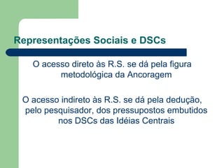 Representações Sociais e DSCs
O acesso direto às R.S. se dá pela figura
metodológica da Ancoragem
O acesso indireto às R.S. se dá pela dedução,
pelo pesquisador, dos pressupostos embutidos
nos DSCs das Idéias Centrais
 