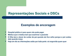 Representações Sociais e DSCs
Exemplos de ancoragem
 Hospital público é para quem não pode pagar
 Médico que é médico tem que examinar o paciente
 O filho tem o dever de cuidar do pai quando ele fica velho porque o pai cuidou
dele quando moço
 Hoje em dia as informações estão por toda parte: só engravida quem quer
 