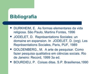 Bibliografia
 DURKHEIM, E. As formas elementares da vida
religiosa. São Paulo, Martins Fontes, 1996
 JODELET, D. Représentations Sociales: un
domaine en expansion. In JODELET, D. (org). Les
Représentations Sociales, Paris, PUF, 1989
 GOLDENBERG., M. A arte de pesquisar. Como
fazer pesquisa qualitativa em ciências sociais. Rio
de Janeiro: Record, 1999 3a ed.
 BOURDIEU, P. Coisas ditas. S.P. Brasiliense,1990
 