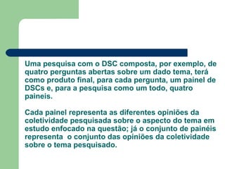 Uma pesquisa com o DSC composta, por exemplo, de
quatro perguntas abertas sobre um dado tema, terá
como produto final, para cada pergunta, um painel de
DSCs e, para a pesquisa como um todo, quatro
paineis.
Cada painel representa as diferentes opiniões da
coletividade pesquisada sobre o aspecto do tema em
estudo enfocado na questão; já o conjunto de painéis
representa o conjunto das opiniões da coletividade
sobre o tema pesquisado.
 