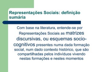Representações Sociais: definição
sumária
Com base na literatura, entende-se por
Representações Sociais as matrizes
discursivas, ou esquemas socio-
cognitivos presentes numa dada formação
social, num dado contexto histórico, que são
compartilhadas pelos indivíduos vivendo
nestas formações e nestes momentos
 