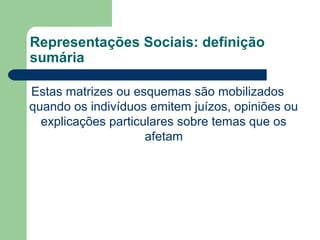 Representações Sociais: definição
sumária
Estas matrizes ou esquemas são mobilizados
quando os indivíduos emitem juízos, opiniões ou
explicações particulares sobre temas que os
afetam
 