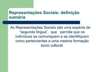 Representações Sociais: definição
sumária
As Representações Sociais são uma espécie de
“segunda língua”, que permite que os
indivíduos se comuniquem e se identifiquem
como pertencentes a uma mesma formação
socio cultural.
 