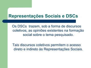 Representações Sociais e DSCs
Os DSCs trazem, sob a forma de discursos
coletivos, as opiniões existentes na formação
social sobre o tema pesquisado.
Tais discursos coletivos permitem o acesso
direto e indireto às Representações Sociais.
 