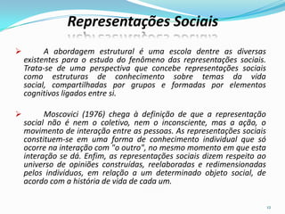  A abordagem estrutural é uma escola dentre as diversas
existentes para o estudo do fenômeno das representações sociais.
Trata-se de uma perspectiva que concebe representações sociais
como estruturas de conhecimento sobre temas da vida
social, compartilhadas por grupos e formadas por elementos
cognitivos ligados entre si.
 Moscovici (1976) chega à definição de que a representação
social não é nem o coletivo, nem o inconsciente, mas a ação, o
movimento de interação entre as pessoas. As representações sociais
constituem-se em uma forma de conhecimento individual que só
ocorre na interação com "o outro", no mesmo momento em que esta
interação se dá. Enfim, as representações sociais dizem respeito ao
universo de opiniões construídas, reelaboradas e redimensionadas
pelos indivíduos, em relação a um determinado objeto social, de
acordo com a história de vida de cada um.
12
Representações Sociais
 