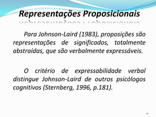Para Johnson-Laird (1983), proposições são
representações de significados, totalmente
abstraídas, que são verbalmente expressáveis.
O critério de expressabilidade verbal
distingue Johnson-Laird de outros psicólogos
cognitivos (Sternberg, 1996, p.181).
14
Representações Proposicionais
 