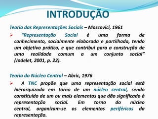 INTRODUÇÃO
Teoria das Representações Sociais – Moscovici, 1961
 “Representação Social é uma forma de
conhecimento, socialmente elaborada e partilhada, tendo
um objetivo prático, e que contribui para a construção de
uma realidade comum a um conjunto social”
(Jodelet, 2001, p. 22).
Teoria do Núcleo Central – Abric, 1976
 A TNC propõe que uma representação social está
hierarquizada em torno de um núcleo central, sendo
constituído de um ou mais elementos que dão significado à
representação social. Em torno do núcleo
central, organizam-se os elementos periféricos da
representação.
 