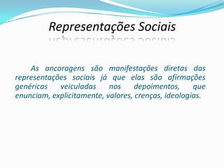 Representações Sociais
As ancoragens são manifestações diretas das
representações sociais já que elas são afirmações
genéricas veiculadas nos depoimentos, que
enunciam, explicitamente, valores, crenças, ideologias.
 