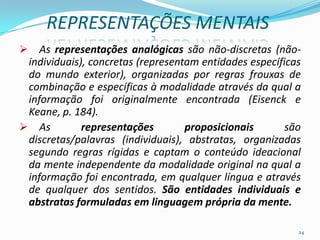 REPRESENTAÇÕES MENTAIS
 As representações analógicas são não-discretas (não-
individuais), concretas (representam entidades específicas
do mundo exterior), organizadas por regras frouxas de
combinação e específicas à modalidade através da qual a
informação foi originalmente encontrada (Eisenck e
Keane, p. 184).
 As representações proposicionais são
discretas/palavras (individuais), abstratas, organizadas
segundo regras rígidas e captam o conteúdo ideacional
da mente independente da modalidade original na qual a
informação foi encontrada, em qualquer língua e através
de qualquer dos sentidos. São entidades individuais e
abstratas formuladas em linguagem própria da mente.
24
 
