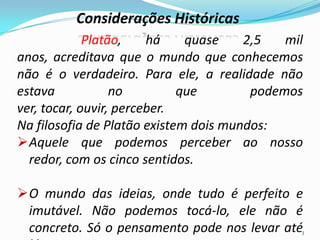 Considerações Históricas
Platão, há quase 2,5 mil
anos, acreditava que o mundo que conhecemos
não é o verdadeiro. Para ele, a realidade não
estava no que podemos
ver, tocar, ouvir, perceber.
Na filosofia de Platão existem dois mundos:
Aquele que podemos perceber ao nosso
redor, com os cinco sentidos.
O mundo das ideias, onde tudo é perfeito e
imutável. Não podemos tocá-lo, ele não é
concreto. Só o pensamento pode nos levar até3
 