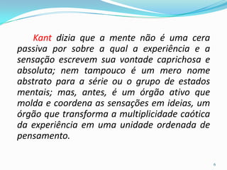 Kant dizia que a mente não é uma cera
passiva por sobre a qual a experiência e a
sensação escrevem sua vontade caprichosa e
absoluta; nem tampouco é um mero nome
abstrato para a série ou o grupo de estados
mentais; mas, antes, é um órgão ativo que
molda e coordena as sensações em ideias, um
órgão que transforma a multiplicidade caótica
da experiência em uma unidade ordenada de
pensamento.
6
 