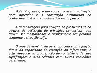 Hoje há quase que um consenso que a motivação
para aprender e a construção estruturada do
conhecimento é uma característica muito pessoal.
A aprendizagem para solução de problemas se dá
através da utilização de princípios conhecidos, que
devem ser memorizados e prontamente recuperados
conforme a situação exija.
O grau de domínio da aprendizagem é uma função
direta da capacidade de retenção da informação, e
esta, depende da organização do conteúdo e de suas
significações e suas relações com outros conteúdos
aprendidos.
9
 