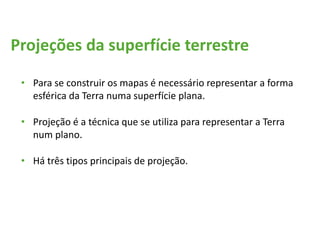 Projeções da superfície terrestre
• Para se construir os mapas é necessário representar a forma
esférica da Terra numa superfície plana.
• Projeção é a técnica que se utiliza para representar a Terra
num plano.
• Há três tipos principais de projeção.
 
