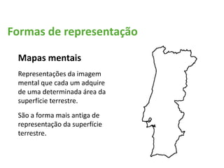 Formas de representação
Mapas mentais
Representações da imagem
mental que cada um adquire
de uma determinada área da
superfície terrestre.
São a forma mais antiga de
representação da superfície
terrestre.
 