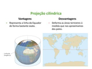 Vantagens
+ Representa a linha do Equador
de forma bastante exata.
Desvantagens
‒ Deforma as áreas terrestres à
medida que nos aproximamos
dos polos.
Projeção cilíndrica
 
