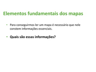 Elementos fundamentais dos mapas
• Para conseguirmos ler um mapa é necessário que nele
constem informações essenciais.
• Quais são essas informações?
 