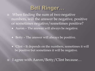  When finding the sum of two negative
numbers, will the answer be negative, positive
or sometimes negative/sometimes positive?
 Aaron – The answer will always be negative.
 Betty – The answer will always be positive.
 Clint – It depends on the numbers, sometimes it will
be positive but sometimes it will be negative.
 I agree with Aaron/Betty/Clint because…
 
