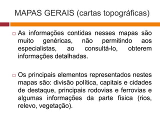 MAPAS GERAIS (cartas topográficas)
 As informações contidas nesses mapas são
muito genéricas, não permitindo aos
especialistas, ao consultá-lo, obterem
informações detalhadas.
 Os principais elementos representados nestes
mapas são: divisão política, capitais e cidades
de destaque, principais rodovias e ferrovias e
algumas informações da parte física (rios,
relevo, vegetação).
 