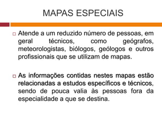 MAPAS ESPECIAIS
 Atende a um reduzido número de pessoas, em
geral técnicos, como geógrafos,
meteorologistas, biólogos, geólogos e outros
profissionais que se utilizam de mapas.
 As informações contidas nestes mapas estão
relacionadas a estudos específicos e técnicos,
sendo de pouca valia às pessoas fora da
especialidade a que se destina.
 