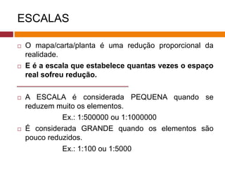 ESCALAS
 O mapa/carta/planta é uma redução proporcional da
realidade.
 E é a escala que estabelece quantas vezes o espaço
real sofreu redução.
 A ESCALA é considerada PEQUENA quando se
reduzem muito os elementos.
Ex.: 1:500000 ou 1:1000000
 É considerada GRANDE quando os elementos são
pouco reduzidos.
Ex.: 1:100 ou 1:5000
 