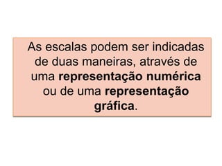 As escalas podem ser indicadas
de duas maneiras, através de
uma representação numérica
ou de uma representação
gráfica.
 